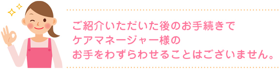 ご紹介いただいた後のお手続きでケアマネージャー様のお手をわずらわせることはございません。